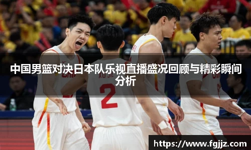 中国男篮对决日本队乐视直播盛况回顾与精彩瞬间分析